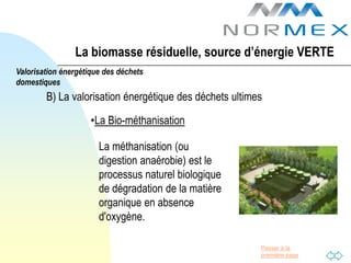 La biomasse résiduelle, source d’énergie VERTE
Valorisation énergétique des déchets
domestiques
        B) La valorisation énergétique des déchets ultimes

                     •La Bio-méthanisation

                       La méthanisation (ou
                       digestion anaérobie) est le
                       processus naturel biologique
                       de dégradation de la matière
                       organique en absence
                       d'oxygène.

                                                         Passer à la
                                                         première page
 