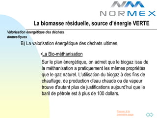 La biomasse résiduelle, source d’énergie VERTE
Valorisation énergétique des déchets
domestiques
        B) La valorisation énergétique des déchets ultimes

                     •La Bio-méthanisation
                     Sur le plan énergétique, on admet que le biogaz issu de
                     la méthanisation a pratiquement les mêmes propriétés
                     que le gaz naturel. L'utilisation du biogaz à des fins de
                     chauffage, de production d'eau chaude ou de vapeur
                     trouve d'autant plus de justifications aujourd'hui que le
                     baril de pétrole est à plus de 100 dollars.


                                                             Passer à la
                                                             première page
 