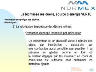 La biomasse résiduelle, source d’énergie VERTE
Valorisation énergétique des déchets
domestiques
        B) La valorisation énergétique des déchets ultimes

                     •Production d’énergie thermique par incinération

                         Un incinérateur est un dispositif visant à détruire des
                         objets par incinération , c’est-à-dire par
                         une combustion aussi complète que possible. Il se
                         présente en général comme un four où
                         la chaleur dégagée par les matériaux en cours de
                         combustion est suffisante pour enflammer les
                         matériaux ajoutés
                                                             Passer à la
                                                             première page
 
