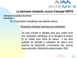 La biomasse résiduelle, source d’énergie VERTE
Valorisation énergétique des déchets
domestiques
        B) La valorisation énergétique des déchets ultimes

                     •Production d’énergie thermique par incinération

                       On peut incinéré le déchets sans pour autant avoir
                       une valorisation calorifique. Si on récupère la chaleur
                       et on l’utilise sous forme de vapeur , il est alors
                       possible de procédé à l’utilisation de celle-ci pour
                       produire de l’électricité. L’incinération des ordures
                       avec production d’électricité existent depuis 1922.

                                                             Passer à la
                                                             première page
 
