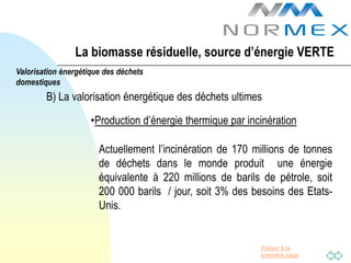 La biomasse résiduelle, source d’énergie VERTE
Valorisation énergétique des déchets
domestiques
        B) La valorisation énergétique des déchets ultimes

                     •Production d’énergie thermique par incinération

                       Actuellement l’incinération de 170 millions de tonnes
                       de déchets dans le monde produit une énergie
                       équivalente à 220 millions de barils de pétrole, soit
                       200 000 barils / jour, soit 3% des besoins des Etats-
                       Unis.


                                                            Passer à la
                                                            première page
 