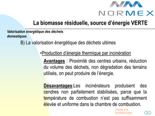 La biomasse résiduelle, source d’énergie VERTE
Valorisation énergétique des déchets
domestiques
        B) La valorisation énergétique des déchets ultimes

                     •Production d’énergie thermique par incinération
                       Avantages : Proximité des centres urbains, réduction
                       du volume des déchets, non dégradation des terrains
                       utilisés, on peut produire de l’énergie.

                       Désavantages:Les incinérateurs produisent des
                       cendres non parfaitement stabilisées, parce que la
                       température de combustion n’est pas suffisamment
                       élevée et uniforme dans la chambre de combustion.
                                                            Passer à la
                                                            première page
 