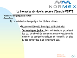 La biomasse résiduelle, source d’énergie VERTE
Valorisation énergétique des déchets
domestiques
        B) La valorisation énergétique des déchets ultimes

                     •Production d’énergie thermique par incinération
                       Désavantages (suite) :Les incinérateurs produisent
                       des gaz de cheminée contenant encore beaucoup de
                       fumée et de composés toxiques et corrosifs, en plus
                       du gaz carbonique et de la vapeur d’eau.
                       .



                                                            Passer à la
                                                            première page
 