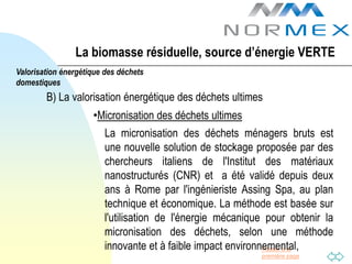 La biomasse résiduelle, source d’énergie VERTE
Valorisation énergétique des déchets
domestiques
        B) La valorisation énergétique des déchets ultimes
                     •Micronisation des déchets ultimes
                         La micronisation des déchets ménagers bruts est
                         une nouvelle solution de stockage proposée par des
                         chercheurs italiens de l'Institut des matériaux
                         nanostructurés (CNR) et a été validé depuis deux
                         ans à Rome par l'ingénieriste Assing Spa, au plan
                         technique et économique. La méthode est basée sur
                         l'utilisation de l'énergie mécanique pour obtenir la
                         micronisation des déchets, selon une méthode
                         innovante et à faible impact environnemental,
                                                              Passer à la
                                                            première page
 