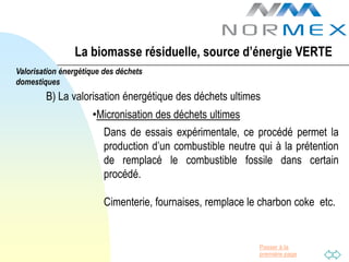 La biomasse résiduelle, source d’énergie VERTE
Valorisation énergétique des déchets
domestiques
        B) La valorisation énergétique des déchets ultimes
                     •Micronisation des déchets ultimes
                         Dans de essais expérimentale, ce procédé permet la
                         production d’un combustible neutre qui à la prétention
                         de remplacé le combustible fossile dans certain
                         procédé.

                         Cimenterie, fournaises, remplace le charbon coke etc.


                                                            Passer à la
                                                            première page
 