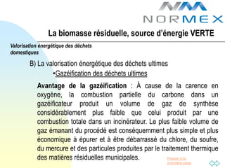 La biomasse résiduelle, source d’énergie VERTE
Valorisation énergétique des déchets
domestiques

        B) La valorisation énergétique des déchets ultimes
                •Gazéification des déchets ultimes
           Avantage de la gazéification : À cause de la carence en
           oxygène, la combustion partielle du carbone dans un
           gazéificateur produit un volume de gaz de synthèse
           considérablement plus faible que celui produit par une
           combustion totale dans un incinérateur. Le plus faible volume de
           gaz émanant du procédé est conséquemment plus simple et plus
           économique à épurer et à être débarrassé du chlore, du soufre,
           du mercure et des particules produites par le traitement thermique
           des matières résiduelles municipales.            Passer à la
                                                          première page
 