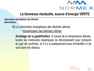 La biomasse résiduelle, source d’énergie VERTE
Valorisation énergétique des déchets
domestiques

        B) La valorisation énergétique des déchets ultimes
                •Gazéification des déchets ultimes
           Avantage de la gazéification :À cause de la température élevée,
           toutes les molécules organiques se décomposent pour produire
           du gaz de synthèse, et il n’y a pratiquement plus d’imbrûlés ni de
           suie dans les résidus.




                                                          Passer à la
                                                          première page
 