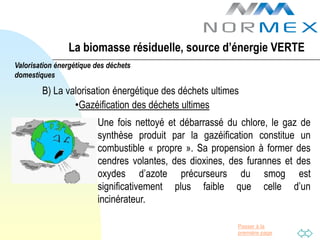 La biomasse résiduelle, source d’énergie VERTE
Valorisation énergétique des déchets
domestiques

        B) La valorisation énergétique des déchets ultimes
                •Gazéification des déchets ultimes
                         Une fois nettoyé et débarrassé du chlore, le gaz de
                         synthèse produit par la gazéification constitue un
                         combustible « propre ». Sa propension à former des
                         cendres volantes, des dioxines, des furannes et des
                         oxydes d’azote précurseurs du smog est
                         significativement plus faible que celle d’un
                         incinérateur.

                                                          Passer à la
                                                          première page
 