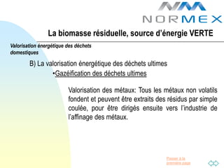 La biomasse résiduelle, source d’énergie VERTE
Valorisation énergétique des déchets
domestiques

        B) La valorisation énergétique des déchets ultimes
                •Gazéification des déchets ultimes

                         Valorisation des métaux: Tous les métaux non volatils
                         fondent et peuvent être extraits des résidus par simple
                         coulée, pour être dirigés ensuite vers l’industrie de
                         l’affinage des métaux.




                                                             Passer à la
                                                             première page
 