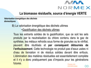 La biomasse résiduelle, source d’énergie VERTE
Valorisation énergétique des déchets
domestiques

        B) La valorisation énergétique des déchets ultimes
                •Gazéification des déchets ultimes
          Tous les extrants solides de la gazéification, que ce soit les sels
          produits par la neutralisation du chlore contenu dans le gaz de
          synthèse, les métaux refroidis sous forme de granules ou le vitrifiat,
          peuvent être réutilisés et par conséquent détournés de
          l’enfouissement. Cette technologie ne produit pas d’eaux usées ni
          d’eau de lixiviation ni de résidus solides devant être enfouis.
          L’élimination des matières résiduelles est essentiellement complète
          et il n’y a donc pratiquement pas d’impacts pour les générations
          futures.                                          Passer à la
                                                            première page
 