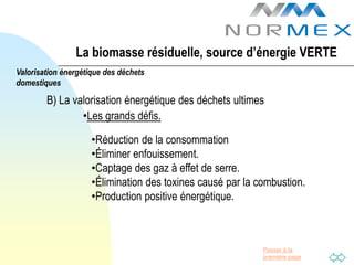 La biomasse résiduelle, source d’énergie VERTE
Valorisation énergétique des déchets
domestiques

        B) La valorisation énergétique des déchets ultimes
                •Les grands défis.

                     •Réduction de la consommation
                     •Éliminer enfouissement.
                     •Captage des gaz à effet de serre.
                     •Élimination des toxines causé par la combustion.
                     •Production positive énergétique.



                                                            Passer à la
                                                            première page
 