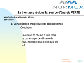 La biomasse résiduelle, source d’énergie VERTE
Valorisation énergétique des déchets
domestiques

        B) La valorisation énergétique des déchets ultimes
                •Conclusion

                     Beaucoup de chemin à faire mais
                     ne pas essayer de réinventé la
                     roue, inspirons-nous de ce qui à été
                     fait.



                                                            Passer à la
                                                            première page
 