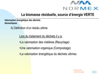 La biomasse résiduelle, source d’énergie VERTE
Valorisation énergétique des déchets
domestiques

      A) Définition d’un résidu ultime

              Lors du traitement du déchets il y a:
              •La valorisation des matières (Recyclage)
              •Une valorisation organique (Compostage)
              •La valorisation énergétique du déchets ultimes



                                                          Passer à la
                                                          première page
 