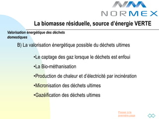 La biomasse résiduelle, source d’énergie VERTE
Valorisation énergétique des déchets
domestiques

      B) La valorisation énergétique possible du déchets ultimes

                •Le captage des gaz lorsque le déchets est enfoui
                •La Bio-méthanisation
                •Production de chaleur et d’électricité par incinération
                •Micronisation des déchets ultimes
                •Gazéification des déchets ultimes


                                                              Passer à la
                                                              première page
 