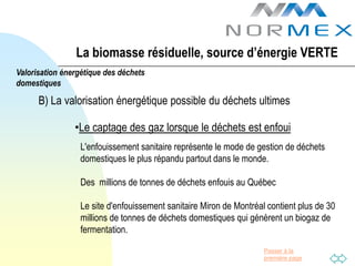 La biomasse résiduelle, source d’énergie VERTE
Valorisation énergétique des déchets
domestiques

      B) La valorisation énergétique possible du déchets ultimes

                •Le captage des gaz lorsque le déchets est enfoui
                  L'enfouissement sanitaire représente le mode de gestion de déchets
                  domestiques le plus répandu partout dans le monde.

                  Des millions de tonnes de déchets enfouis au Québec

                  Le site d'enfouissement sanitaire Miron de Montréal contient plus de 30
                  millions de tonnes de déchets domestiques qui génèrent un biogaz de
                  fermentation.

                                                                     Passer à la
                                                                     première page
 