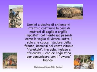 Uomini a decine di chilometri intenti a costruire la casa di mattoni di paglia e argilla, impastati col niente ma pesanti come la voglia di vivere, sotto il sole che cuoce il sudore della fronte, immersi nel canto rituale “fanakalò”, tra zulu, inglese e africaans, il codice linguistico per comunicare con il “bwana” bianco.  