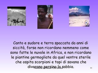 Canto e sudore e terra spaccata da anni di siccità, forse non ricordano nemmeno come sono fatte le nuvole in Africa, e non ricordano le piantine germogliate da quel ventre sterile che ospita scorpioni e topi di savana che divorano persino la sabbia. 