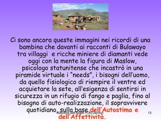 Ci sono ancora queste immagini nei ricordi di una bambina che davanti ai racconti di Bulawayo tra villaggi  e ricche miniere di diamanti vede oggi con la mente la figura di Maslow, psicologo statunitense che incastrò in una piramide virtuale i “needs”, i bisogni dell’uomo, da quello fisiologico di riempire il ventre ed acquietare la sete, all’esigenza di sentirsi in sicurezza in un rifugio di fango e paglia, fino al bisogno di auto-realizzazione, il sopravvivere quotidiano, sulla base  dell’Autostima e dell’Affettività. 