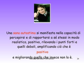 Una  sana autostima  si manifesta nella capacità di percepirsi e di rapportarsi a sé stessi in modo realistico, positivo, rilevando i punti forti e quelli deboli, amplificando ciò che è  positivo   e migliorando quello che invece non lo è.  