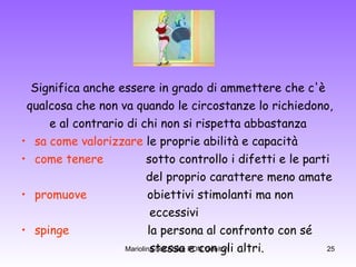 Significa anche essere in grado di ammettere che c'è qualcosa che non va quando le circostanze lo richiedono, e al contrario di chi non si rispetta abbastanza  sa come valorizzare  le proprie abilità e capacità  come tenere   sotto controllo i difetti e le parti del proprio carattere meno amate promuove   obiettivi stimolanti ma non  eccessivi spinge   la persona al confronto con sé  stessa e con gli altri. 