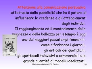 Attenzione alla comunicazione persuasiva   effettuata dalla pubblicità che ha il potere di influenzare le credenze e gli atteggiamenti degli individui.  Il raggiungimento ed il mantenimento della  magrezza e della bellezza per esempio è oggi uno dei maggiori passatempi femminili,  come riferiscono i giornali,  gli articoli dei quotidiani,  gli spettacoli televisivi e commerciali e la  grande quantità di modelli idealizzati.  
