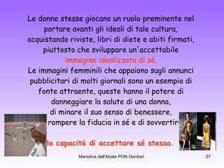 Le donne stesse giocano un ruolo preminente nel  portare avanti gli ideali di tale cultura,  acquistando riviste, libri di diete e abiti firmati,  piuttosto che sviluppare un'accettabile  immagine idealizzata di sé.   Le immagini femminili che appaiono sugli annunci  pubblicitari di molti giornali sono un esempio di  fonte attraente, queste hanno il potere di  danneggiare la salute di una donna,  di minare il suo senso di benessere,  di rompere la fiducia in sé e di sovvertire  la capacità di accettare sé stessa.  