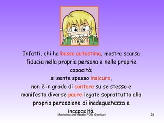 Infatti,   chi ha  bassa autostima , mostra scarsa  fiducia nella propria persona e nelle proprie  capacità;  si sente spesso  insicuro ,  non è in grado di  contare  su se stesso e  manifesta diverse  paure  legate soprattutto alla  propria percezione di inadeguatezza e  incapacità.  