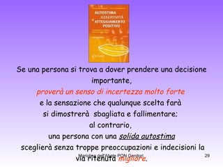 Se una persona si trova a dover prendere una decisione importante,  proverà un senso di incertezza molto forte   e la sensazione che qualunque scelta farà  si dimostrerà  sbagliata e fallimentare;  al contrario,  una persona con una  solida autostima sceglierà senza troppe preoccupazioni e indecisioni la via ritenuta  migliore .   