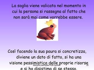 La soglia viene valicata nel momento in cui la persona si rassegna al fatto che non sarà mai come vorrebbe essere.  Così facendo la sua paura si concretizza, diviene un dato di fatto, si ha una visione pessimistica delle proprie risorse e si ha disistima di se stesso. 