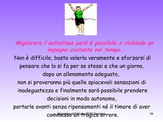Migliorare l'autostima però è possibile e richiede un impegno costante nel tempo. Non è difficile, basta volerlo veramente e sforzarsi di pensare che lo si fa per se stessi e che un giorno,  dopo un allenamento adeguato,  non si proveranno più quelle spiacevoli sensazioni di inadeguatezza e finalmente sarà possibile prendere decisioni in modo autonomo,  portarle avanti senza ripensamenti né il timore di aver commesso un tragico errore. 