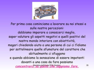 Per prima cosa cominciamo a lavorare su noi stessi e sulle nostre percezioni:  dobbiamo imparare a conoscerci meglio,  saper valutare gli aspetti negativi e quelli positivi del nostro mondo interiore con obiettività,  magari chiedendo aiuto a una persona di cui ci fidiamo per sottolineare quelle sfumature del carattere che abitualmente ci sfuggono  e quando abbiamo la sensazione di essere impotenti davanti a una cosa da fare possiamo  concentrarci su quello che sappiamo fare. 