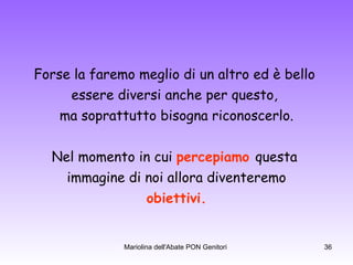 Forse la faremo meglio di un altro ed è bello  essere diversi anche per questo,  ma soprattutto bisogna riconoscerlo. Nel momento in cui  percepiamo   questa  immagine di noi allora diventeremo obiettivi. 