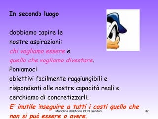 In secondo luogo   dobbiamo capire le  nostre aspirazioni:  chi vogliamo essere  e quello che vogliamo diventare .   Poniamoci obiettivi facilmente raggiungibili e  rispondenti alle nostre capacità reali e  cerchiamo di concretizzarli. E’ inutile inseguire a tutti i costi quello che non si può essere o avere. 