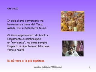 Ore 16.00 In aula si ama conversare tra  ben-essere e fame del Terzo  Mondo, PIL e Decrescita felice. Ci siamo appena alzati da tavola e  l’argomento ci sembra quasi  un “non-sense”, ma come sempre  l’esperta ci riporta in un film dove  fame è realtà la più vera e la più dignitosa . 