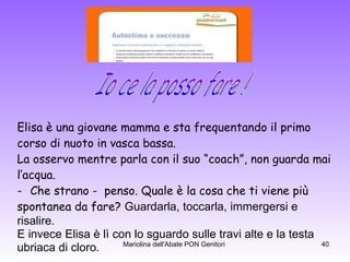 Elisa è una giovane mamma e sta frequentando il primo  corso di nuoto in vasca bassa. La osservo mentre parla con il suo “coach”, non guarda mai  l’acqua. Che strano -  penso. Quale è la cosa che ti viene più  spontanea da fare?  Guardarla, toccarla, immergersi e  risalire. E invece Elisa è lì con lo sguardo sulle travi alte e la testa  ubriaca di cloro. Io ce la posso fare ! 