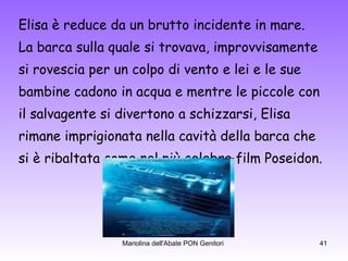 Elisa è reduce da un brutto incidente in mare. La barca sulla quale si trovava, improvvisamente si rovescia per un colpo di vento e lei e le sue  bambine cadono in acqua e mentre le piccole con  il salvagente si divertono a schizzarsi, Elisa  rimane imprigionata nella cavità della barca che  si è ribaltata come nel più celebre film Poseidon. 
