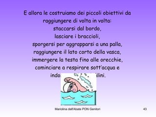 E allora le costruiamo dei piccoli obiettivi da  raggiungere di volta in volta:  staccarsi dal bordo,  lasciare i braccioli,  sporgersi per aggrapparsi a una palla,  raggiungere il lato corto della vasca,  immergere la testa fino alle orecchie,  cominciare a respirare sott’acqua e  indossare gli occhialini. 
