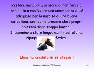 Restare immobili a pensare di non farcela  non aiuta a realizzare una conoscenza di sé adeguata per la nascita di una buona  autostima, così come credere che i propri  obiettivi siano troppo lontani.  Il cammino è stato lungo, ma il risultato ha  ripagato tutta la fatica.  Elisa ha creduto in sé stessa ! 