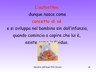 L’autostima   dunque nasce come concetto di sé   e si sviluppa nel bambino sin dall’infanzia, quando comincia a capire che lui è,  esiste come individuo.  