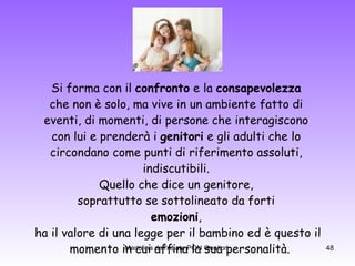 Si forma con il  confronto  e la  consapevolezza   che non è solo, ma vive in un ambiente fatto di  eventi, di momenti, di persone che interagiscono  con lui e prenderà i  genitori  e gli adulti che lo  circondano come punti di riferimento assoluti,  indiscutibili.  Quello che dice un genitore,  soprattutto se sottolineato da forti  emozioni ,  ha il valore di una legge per il bambino ed è questo il momento in cui affina la sua personalità. 