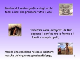 Bambini dal ventre gonfio e dagli occhi tondi e neri che prendono tutto il viso; “ cicatrici come autografi di Dio”   segnano il confine tra la fronte e i  lanuti e crespi capelli; manine che scacciano noiose e insistenti mosche dalle guance sporche di fango;  