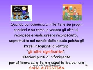 Quando poi comincia a riflettere sui propri pensieri e su come lo vedono gli altri si  riconosce e vuole essere riconosciuto,  soprattutto nel mondo della scuola poiché gli stessi insegnanti diventano  “ gli altri significativi ”,  ulteriori punti di riferimento  per affinare carattere e aspettative per una SANA AUTOSTIMA 