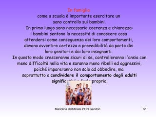 In famiglia   come a scuola è importante esercitare un  sano controllo sui bambini. In primo luogo sono necessarie coerenza e chiarezza: i bambini sentono la necessità di conoscere cosa  attendersi come conseguenza dei loro comportamenti,  devono avvertire certezza e prevedibilità da parte dei  loro genitori e dai loro insegnanti.  In questo modo cresceranno sicuri di se, controlleranno l'ansia con meno difficoltà nella vita e saranno meno ribelli ed aggressivi,  poiché impareranno non solo ad obbedire, ma  soprattutto a  condividere il comportamento degli adulti significativi  e farlo proprio.  