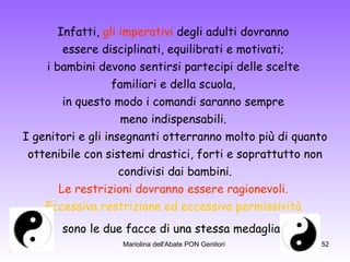 Infatti,  gli imperativi  degli adulti dovranno  essere disciplinati, equilibrati e motivati;  i bambini devono sentirsi partecipi delle scelte  familiari e della scuola,  in questo modo i comandi saranno sempre  meno indispensabili.  I genitori e gli insegnanti otterranno molto più di quanto ottenibile con sistemi drastici, forti e soprattutto non  condivisi dai bambini. Le restrizioni dovranno essere ragionevoli.   Eccessiva restrizione ed eccessiva permissività   sono le due facce di una stessa medaglia.   