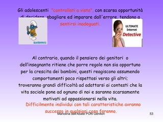 Gli adolescenti  "controllati a vista",  con scarsa opportunità  di decidere, sbagliare ed imparare dall'errore, tendono a  sentirsi inadeguati.   Al contrario, quando il pensiero dei genitori  o  dell’insegnante ritiene che porre regole non sia opportuno  per la crescita dei bambini, questi reagiscono assumendo  comportamenti poco rispettosi verso gli altri;  troveranno grandi difficoltà ad adattarsi ai contesti che la  vita sociale pone ad ognuno di noi e saranno scarsamente  motivati ad appassionarsi nella vita.  Difficilmente individui con tali caratteristiche avranno  successo in qualsiasi cosa faranno. 