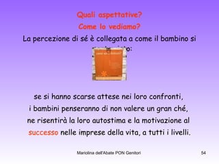 Quali aspettative? Come lo vediamo? La percezione di sé è collegata a come il bambino si sente visto:  se si hanno scarse attese nei loro confronti,  i bambini penseranno di non valere un gran ché,  ne risentirà la loro autostima e la motivazione al  successo  nelle imprese della vita, a tutti i livelli. .  