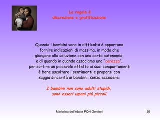 La regola è discrezione e gratificazione   Quando i bambini sono in difficoltà è opportuno  fornire indicazioni di massima, in modo che  giungano alla soluzione con una certa autonomia,  e di quando in quando associamo una “ carezza ”,  per sortire un piacevole effetto ai suoi comportamenti è bene ascoltare i sentimenti e proporsi con  saggia sincerità ai bambini, senza eccedere.  I bambini non sono adulti stupidi,  sono esseri umani più piccoli. 