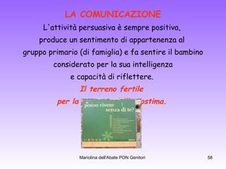 LA COMUNICAZIONE L'attività persuasiva è sempre positiva,  produce un sentimento di appartenenza al  gruppo primario (di famiglia) e fa sentire il bambino considerato per la sua intelligenza  e capacità di riflettere.  Il terreno fertile  per la crescita dell’autostima.   