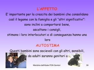 L’AFFETTO E’ importante per la crescita dei bambini che consolidano così il legame con la famiglia e gli “altri significativi”: sono inclini a comportarsi bene, ascoltano i consigli, stimano i loro interlocutori e di conseguenza hanno una loro AUTOSTIMA Questi bambini sono socievoli con gli altri, sensibili, empatici e da adulti saranno genitori affettuosi.  