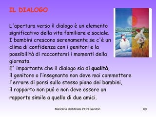 IL DIALOGO   L'apertura verso il dialogo è un elemento  significativo della vita familiare e sociale. I bambini crescono serenamente se c'è un  clima di confidenza con i genitori e la  possibilità di raccontarsi i momenti della  giornata.  E' importante che il dialogo sia di  qualità ,  il genitore o l’insegnante non deve mai commettere  l'errore di porsi sullo stesso piano dei bambini,  il rapporto non può e non deve essere un  rapporto simile a quello di due amici.   